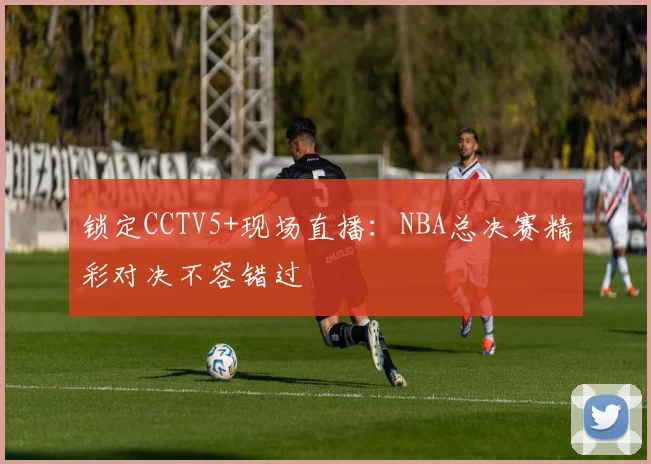 锁定CCTV5+现场直播：NBA总决赛精彩对决不容错过