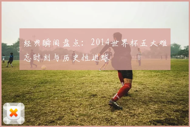 经典瞬间盘点：2014世界杯五大难忘时刻与历史性进球