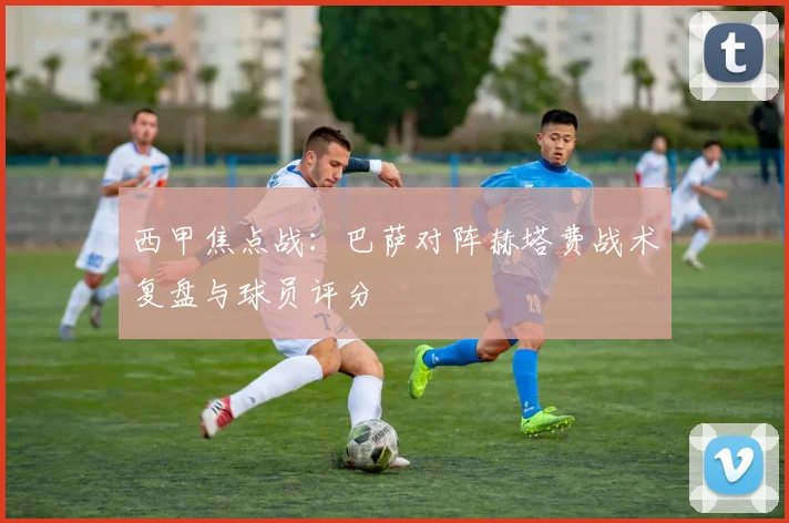 西甲焦点战：巴萨对阵赫塔费战术复盘与球员评分