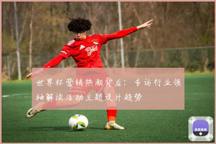 世界杯营销热潮背后：专访行业领袖解读活动主题设计趋势