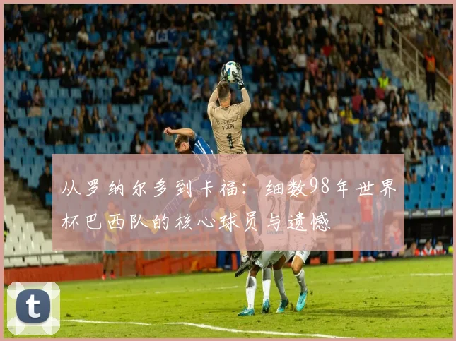 从罗纳尔多到卡福：细数98年世界杯巴西队的核心球员与遗憾