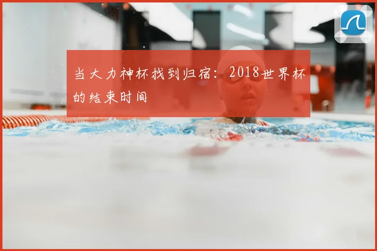 当大力神杯找到归宿：2018世界杯的结束时间