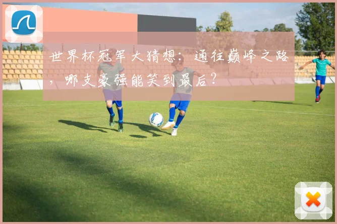 世界杯冠军大猜想:通往巅峰之路,哪支豪强能笑到最后?