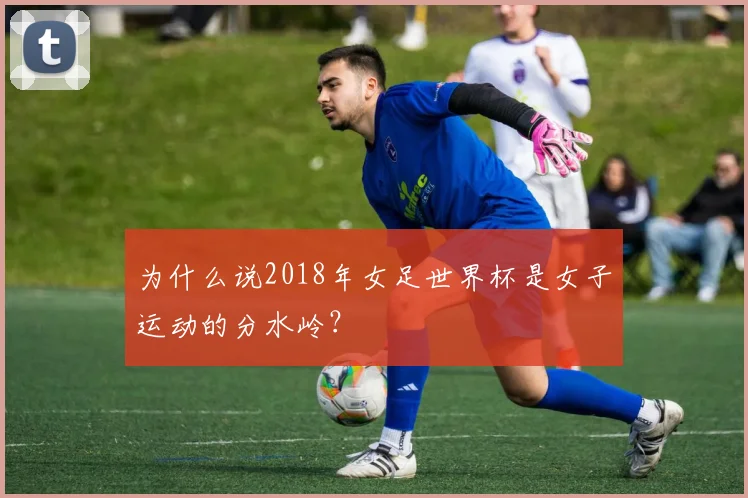 为什么说2018年女足世界杯是女子运动的分水岭?